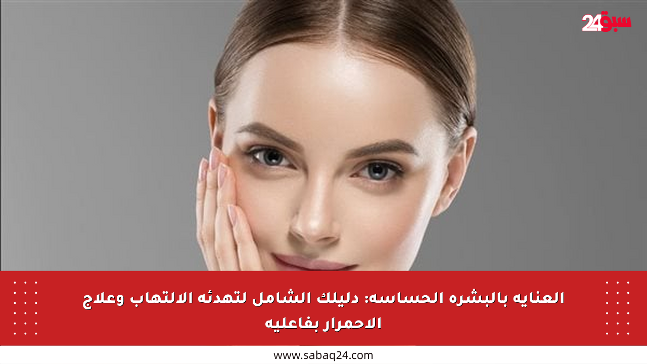 العناية بالبشرة الحساسة: دليلك الشامل لتهدئة الالتهاب وعلاج الاحمرار بفاعلية